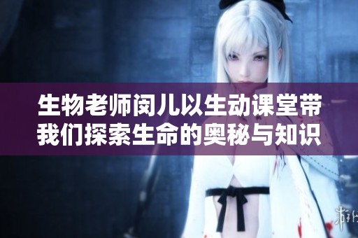生物老师闵儿以生动课堂带我们探索生命的奥秘与知识