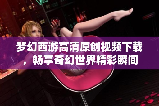 梦幻西游高清原创视频下载，畅享奇幻世界精彩瞬间
