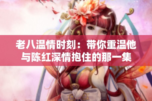 老八温情时刻：带你重温他与陈红深情抱住的那一集