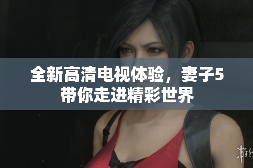 全新高清电视体验，妻子5带你走进精彩世界
