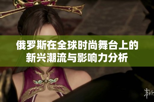 俄罗斯在全球时尚舞台上的新兴潮流与影响力分析