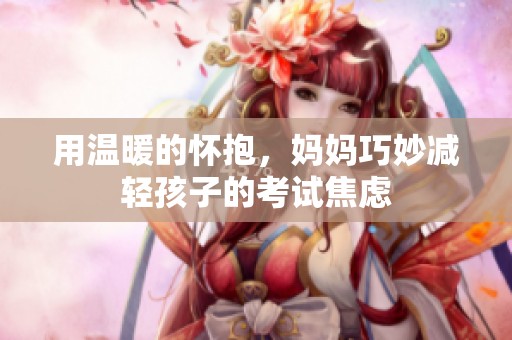 用温暖的怀抱，妈妈巧妙减轻孩子的考试焦虑
