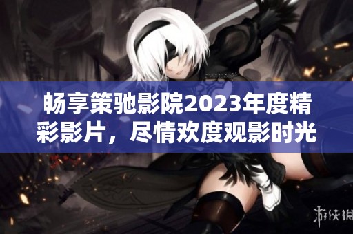 畅享策驰影院2023年度精彩影片，尽情欢度观影时光
