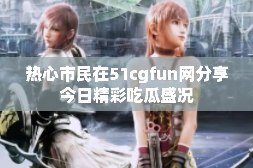 热心市民在51cgfun网分享今日精彩吃瓜盛况