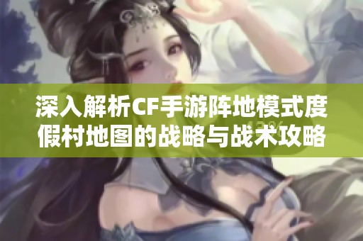 深入解析CF手游阵地模式度假村地图的战略与战术攻略