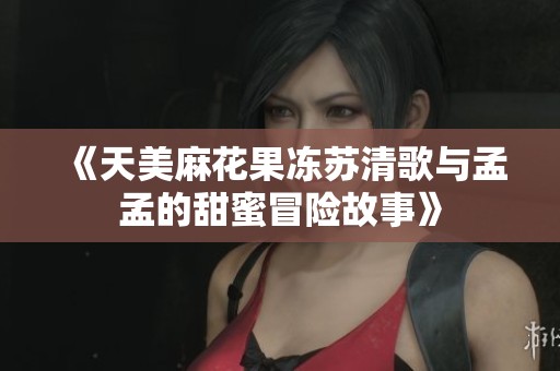 《天美麻花果冻苏清歌与孟孟的甜蜜冒险故事》