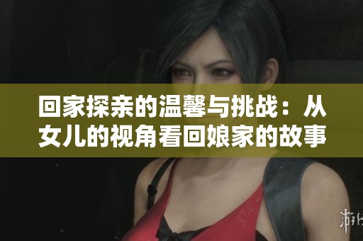 回家探亲的温馨与挑战：从女儿的视角看回娘家的故事