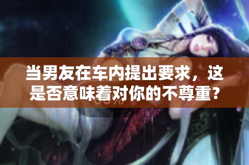 当男友在车内提出要求，这是否意味着对你的不尊重？