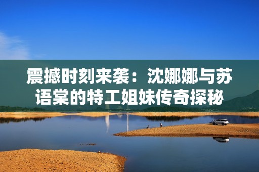 震撼时刻来袭：沈娜娜与苏语棠的特工姐妹传奇探秘