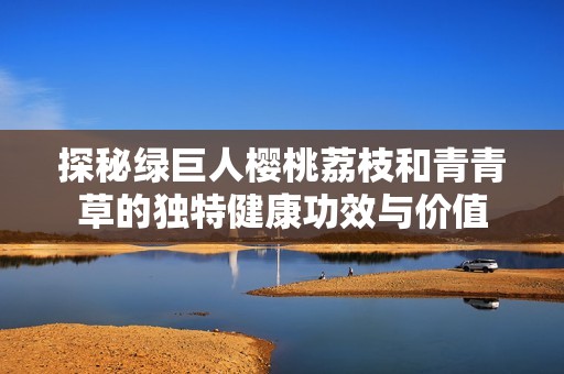 探秘绿巨人樱桃荔枝和青青草的独特健康功效与价值