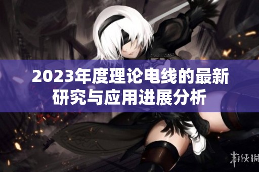 2023年度理论电线的最新研究与应用进展分析