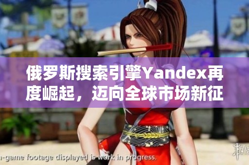 俄罗斯搜索引擎Yandex再度崛起，迈向全球市场新征程