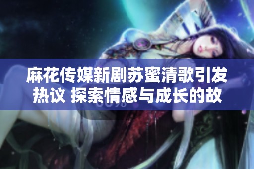 麻花传媒新剧苏蜜清歌引发热议 探索情感与成长的故事