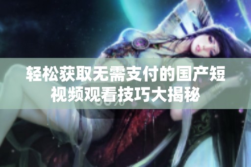 轻松获取无需支付的国产短视频观看技巧大揭秘