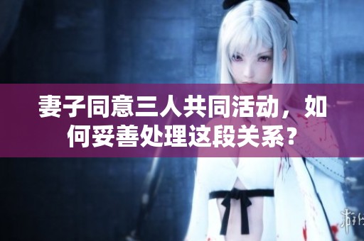 妻子同意三人共同活动，如何妥善处理这段关系？