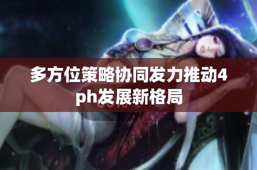 多方位策略协同发力推动4ph发展新格局