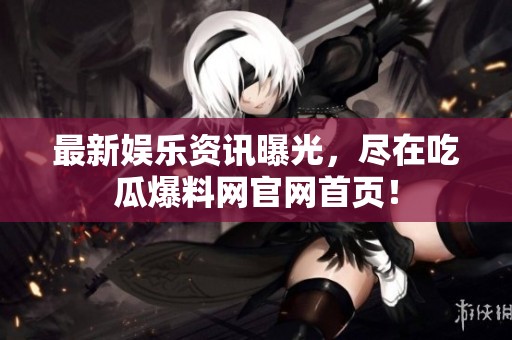 最新娱乐资讯曝光，尽在吃瓜爆料网官网首页！