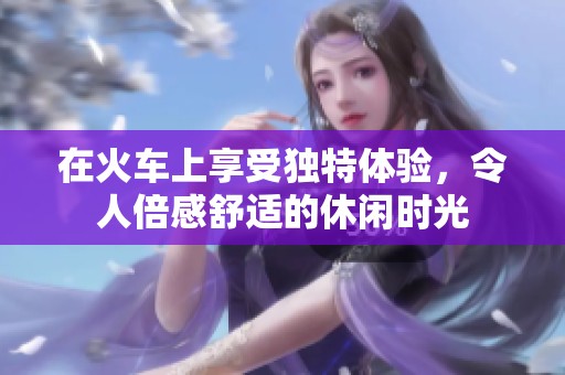 在火车上享受独特体验，令人倍感舒适的休闲时光