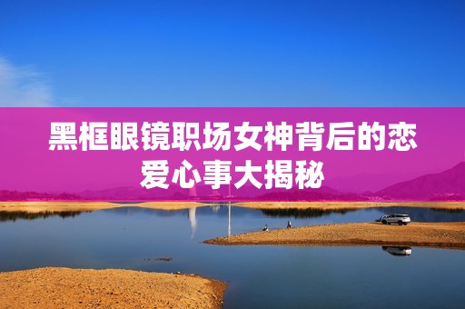 黑框眼镜职场女神背后的恋爱心事大揭秘