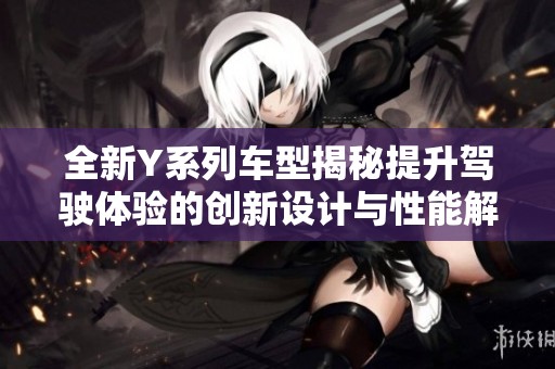 全新Y系列车型揭秘提升驾驶体验的创新设计与性能解读