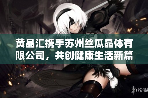 黄品汇携手苏州丝瓜晶体有限公司，共创健康生活新篇章