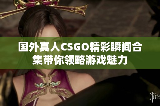 国外真人CSGO精彩瞬间合集带你领略游戏魅力