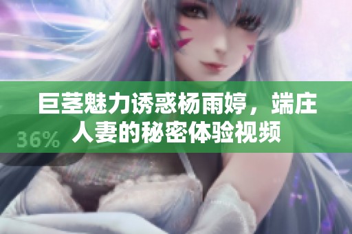 巨茎魅力诱惑杨雨婷，端庄人妻的秘密体验视频