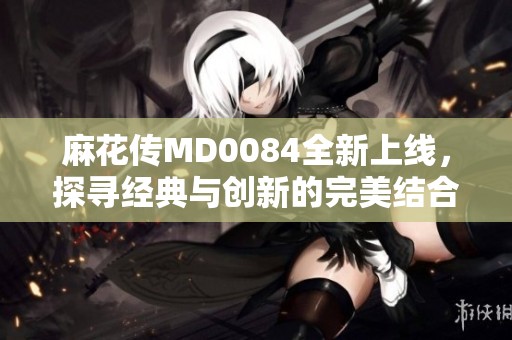 麻花传MD0084全新上线，探寻经典与创新的完美结合