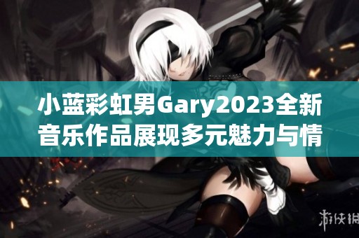 小蓝彩虹男Gary2023全新音乐作品展现多元魅力与情感探索