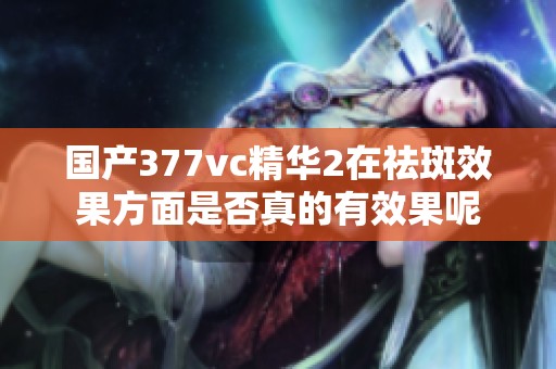 国产377vc精华2在祛斑效果方面是否真的有效果呢