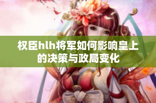 权臣hlh将军如何影响皇上的决策与政局变化