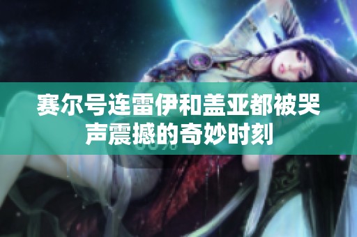 赛尔号连雷伊和盖亚都被哭声震撼的奇妙时刻