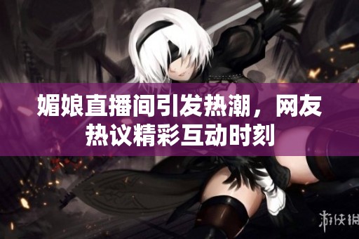 媚娘直播间引发热潮，网友热议精彩互动时刻