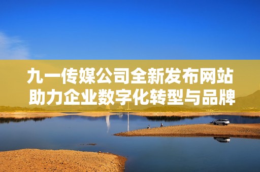 九一传媒公司全新发布网站 助力企业数字化转型与品牌推广