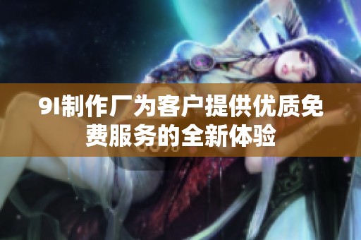 9I制作厂为客户提供优质免费服务的全新体验