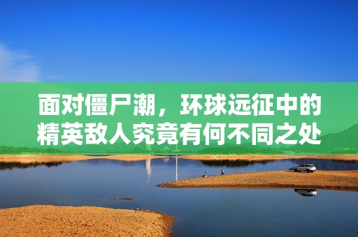 面对僵尸潮，环球远征中的精英敌人究竟有何不同之处