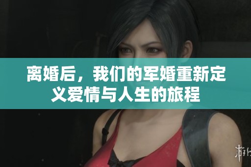 离婚后，我们的军婚重新定义爱情与人生的旅程