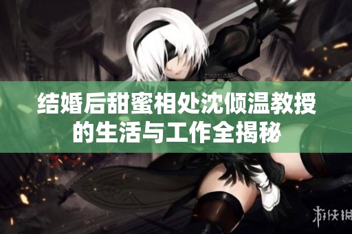 结婚后甜蜜相处沈倾温教授的生活与工作全揭秘