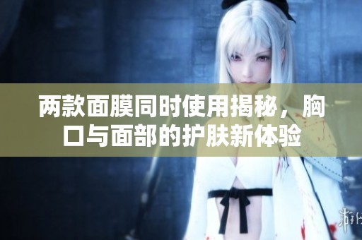两款面膜同时使用揭秘，胸口与面部的护肤新体验