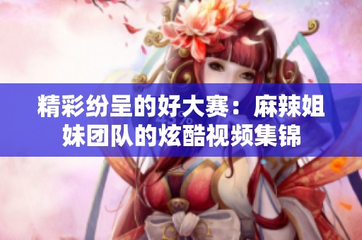 精彩纷呈的好大赛：麻辣姐妹团队的炫酷视频集锦