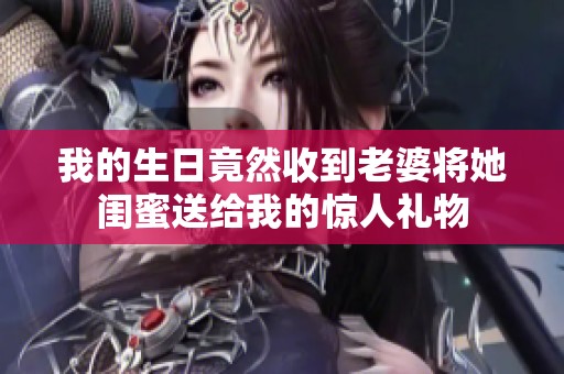 我的生日竟然收到老婆将她闺蜜送给我的惊人礼物