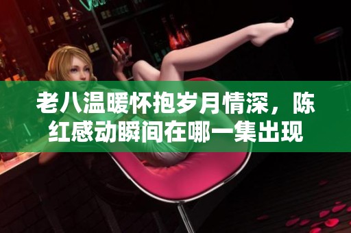 老八温暖怀抱岁月情深，陈红感动瞬间在哪一集出现