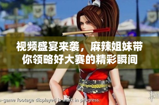 视频盛宴来袭，麻辣姐妹带你领略好大赛的精彩瞬间