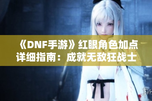 《DNF手游》红眼角色加点详细指南：成就无敌狂战士的关键技巧