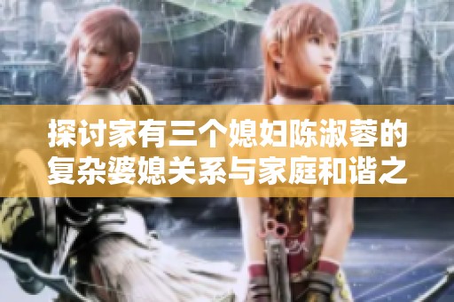 探讨家有三个媳妇陈淑蓉的复杂婆媳关系与家庭和谐之道
