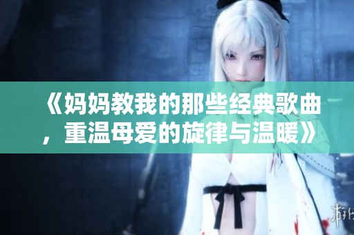 《妈妈教我的那些经典歌曲，重温母爱的旋律与温暖》