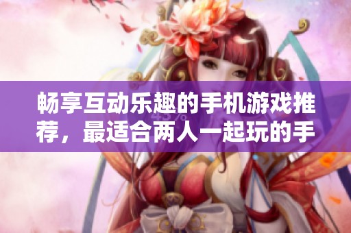 畅享互动乐趣的手机游戏推荐，最适合两人一起玩的手游精选