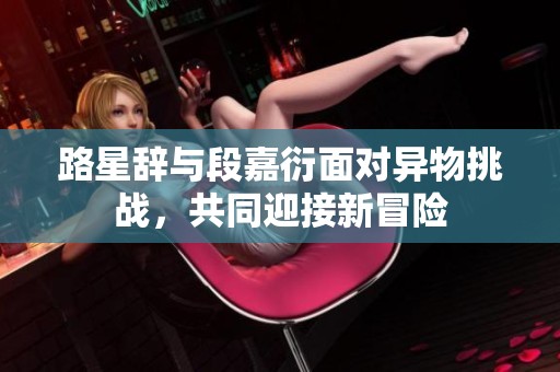 路星辞与段嘉衍面对异物挑战，共同迎接新冒险