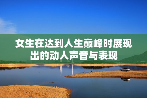 女生在达到人生巅峰时展现出的动人声音与表现