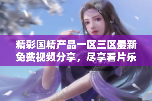 精彩国精产品一区三区最新免费视频分享，尽享看片乐趣体验